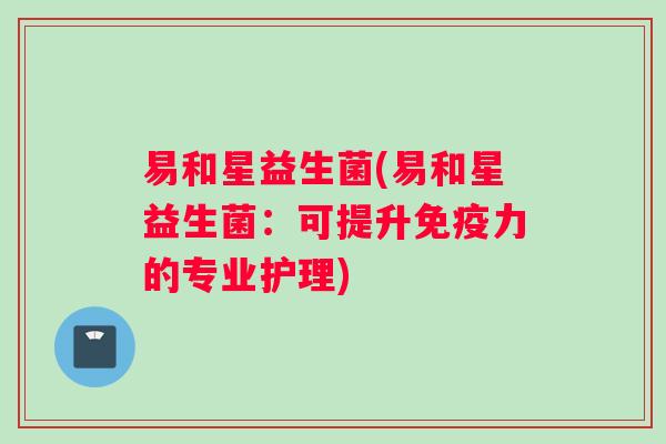 易和星益生菌(易和星益生菌：可提升免疫力的专业护理)