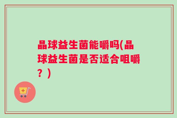 晶球益生菌能嚼吗(晶球益生菌是否适合咀嚼？)