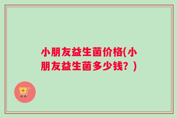 小朋友益生菌价格(小朋友益生菌多少钱？)