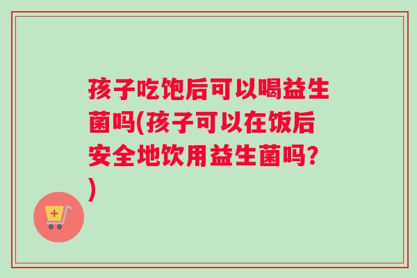 孩子吃饱后可以喝益生菌吗(孩子可以在饭后安全地饮用益生菌吗？)