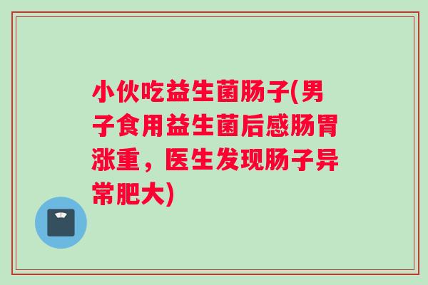 小伙吃益生菌肠子(男子食用益生菌后感肠胃涨重，医生发现肠子异常肥大)