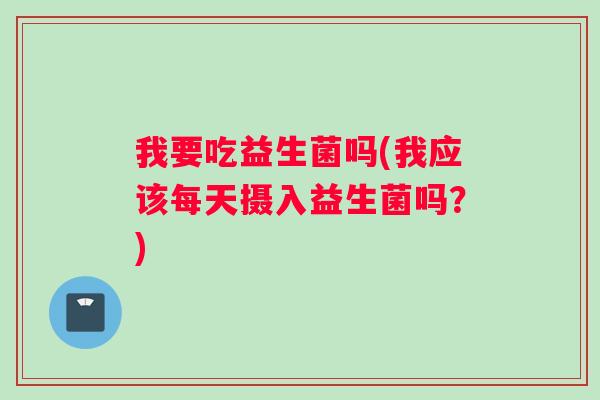 我要吃益生菌吗(我应该每天摄入益生菌吗？)
