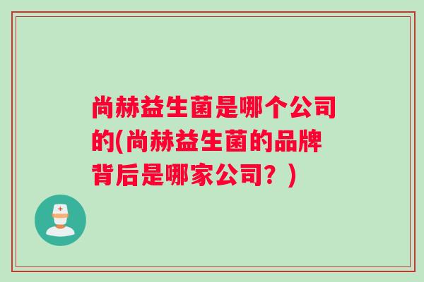 尚赫益生菌是哪个公司的(尚赫益生菌的品牌背后是哪家公司?) 尚赫益生菌是哪个公司的(尚赫益生菌的品牌背后是哪家公司?)