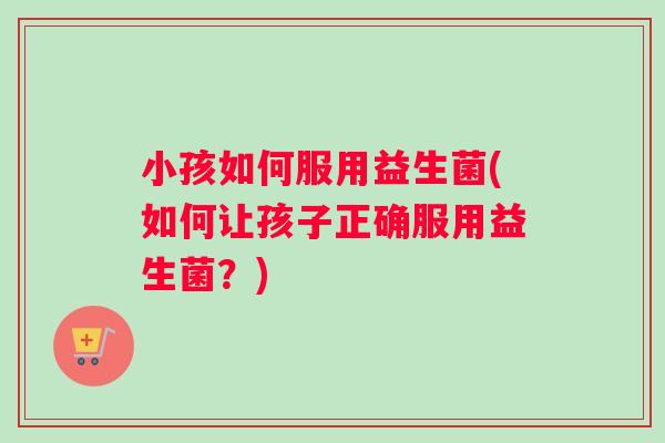 小孩如何服用益生菌(如何让孩子正确服用益生菌？)