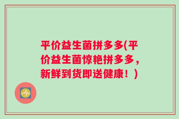 平价益生菌拼多多(平价益生菌惊艳拼多多，新鲜到货即送健康！)