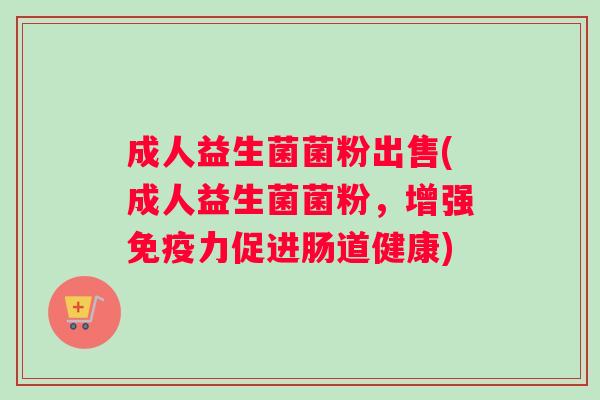成人益生菌菌粉出售(成人益生菌菌粉，增强免疫力促进肠道健康)