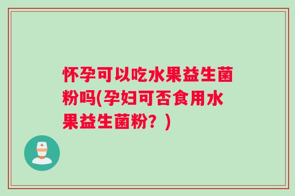 怀孕可以吃水果益生菌粉吗(孕妇可否食用水果益生菌粉？)
