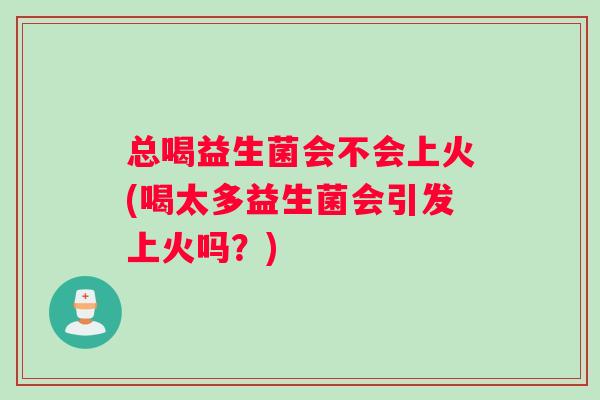 总喝益生菌会不会上火(喝太多益生菌会引发上火吗？)