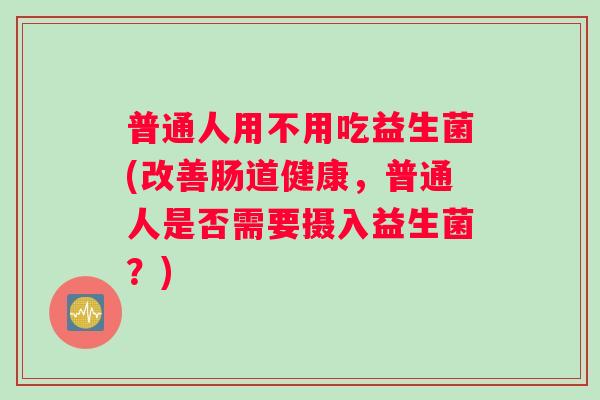 普通人用不用吃益生菌(改善肠道健康，普通人是否需要摄入益生菌？)