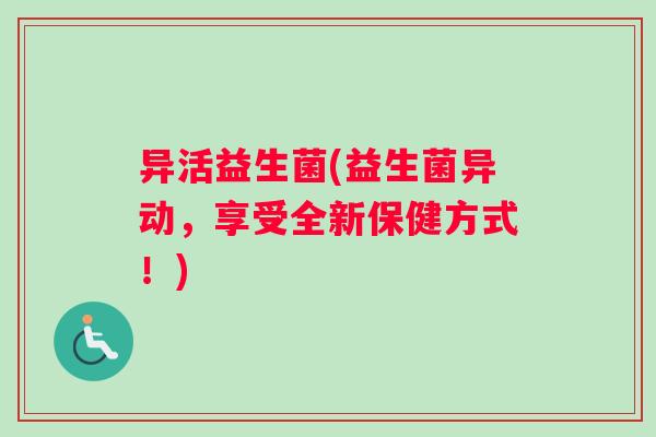 异活益生菌(益生菌异动，享受全新保健方式！)