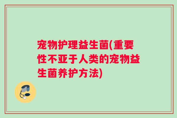宠物护理益生菌(重要性不亚于人类的宠物益生菌养护方法) 宠物护理益生菌(重要性不亚于人类的宠物益生菌养护方法)