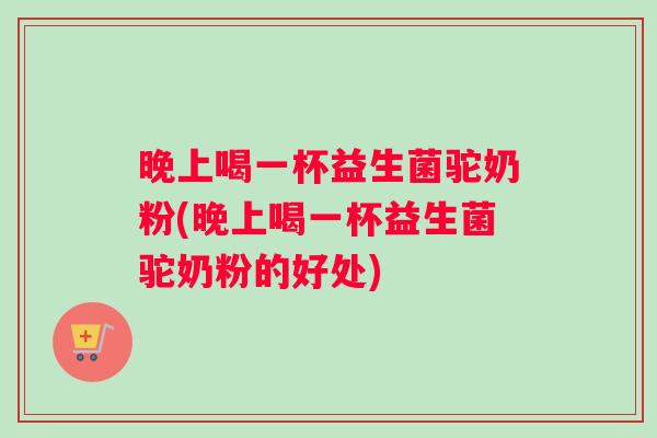 晚上喝一杯益生菌驼奶粉(晚上喝一杯益生菌驼奶粉的好处)