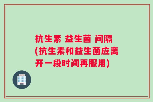 抗生素 益生菌 间隔(抗生素和益生菌应离开一段时间再服用)