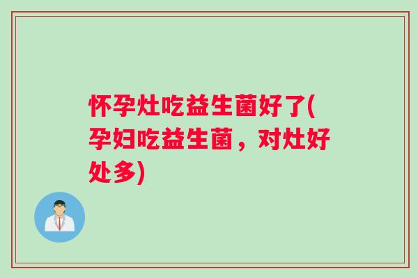 怀孕灶吃益生菌好了(孕妇吃益生菌,对灶好处多) 怀孕灶吃益生菌好了(孕妇吃益生菌,对灶好处多)