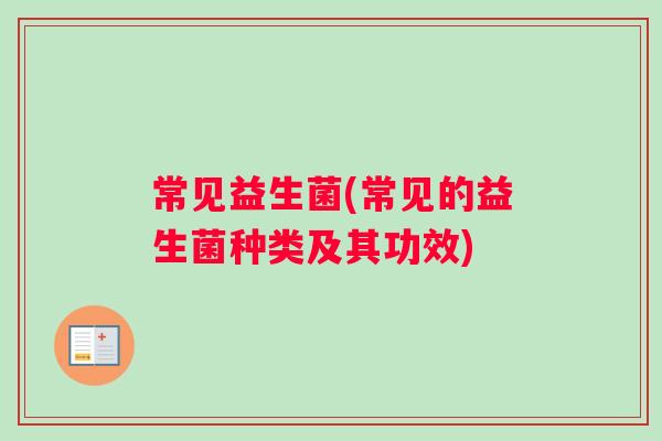 常见益生菌(常见的益生菌种类及其功效) 常见益生菌(常见的益生菌种类及其功效)