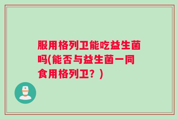 服用格列卫能吃益生菌吗(能否与益生菌一同食用格列卫？)