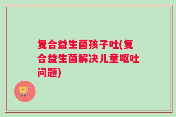复合益生菌孩子吐(复合益生菌解决儿童呕吐问题)