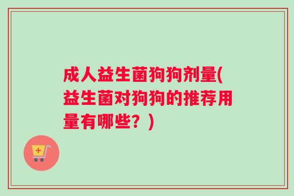 成人益生菌狗狗剂量(益生菌对狗狗的推荐用量有哪些?) 成人益生菌狗狗剂量(益生菌对狗狗的推荐用量有哪些?)