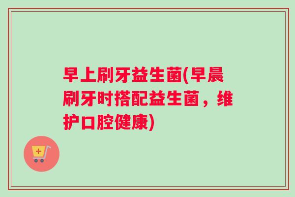 早上刷牙益生菌(早晨刷牙时搭配益生菌，维护口腔健康)