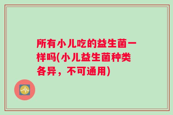 所有小儿吃的益生菌一样吗(小儿益生菌种类各异,不可通用) 所有小儿吃的益生菌一样吗(小儿益生菌种类各异,不可通用)