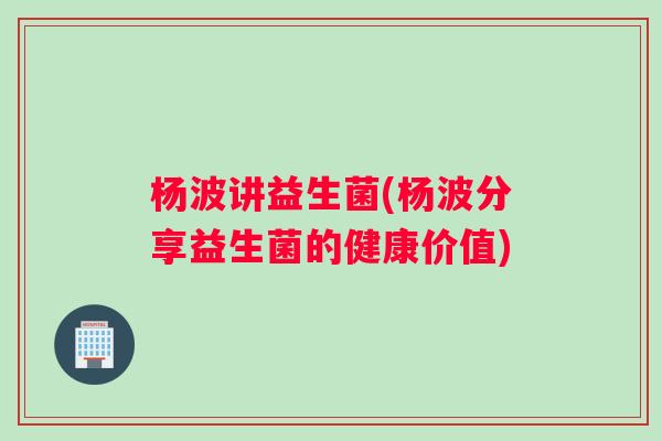 杨波讲益生菌(杨波分享益生菌的健康价值) 杨波讲益生菌(杨波分享益生菌的健康价值)