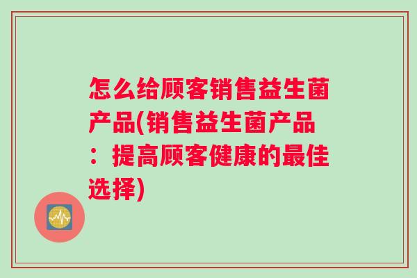怎么给顾客销售益生菌产品(销售益生菌产品：提高顾客健康的最佳选择)