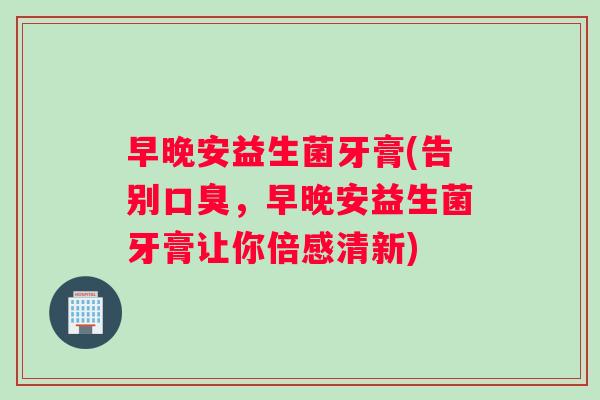 早晚安益生菌牙膏(告别口臭，早晚安益生菌牙膏让你倍感清新)