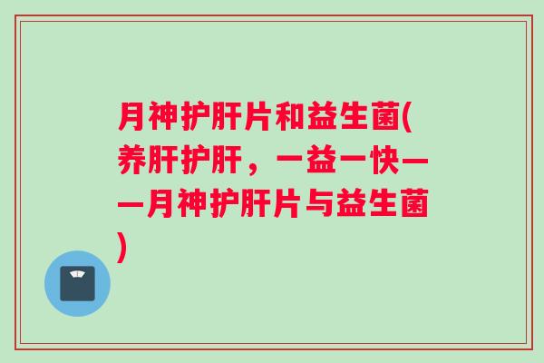 月神护肝片和益生菌(养肝护肝，一益一快——月神护肝片与益生菌)