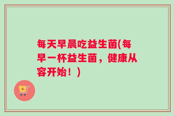 每天早晨吃益生菌(每早一杯益生菌，健康从容开始！)