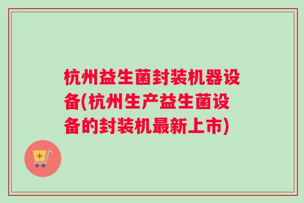 杭州益生菌封装机器设备(杭州生产益生菌设备的封装机最新上市)