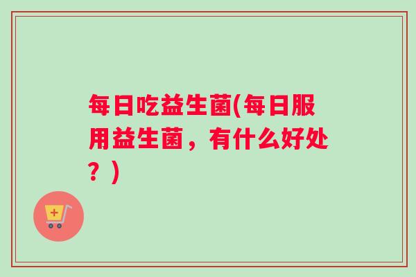 每日吃益生菌(每日服用益生菌，有什么好处？)