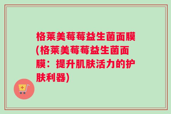 格莱美莓莓益生菌面膜(格莱美莓莓益生菌面膜：提升肌肤活力的护肤利器)
