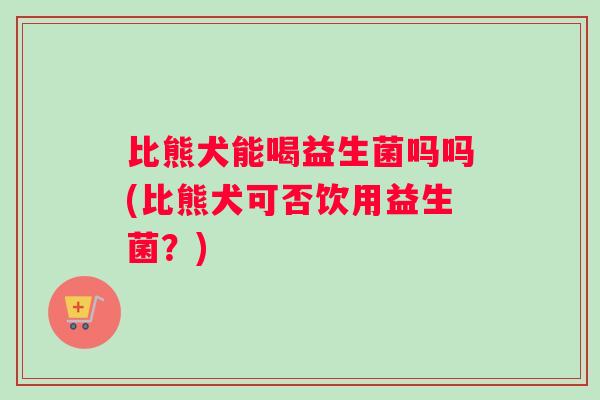 比熊犬能喝益生菌吗吗(比熊犬可否饮用益生菌？)