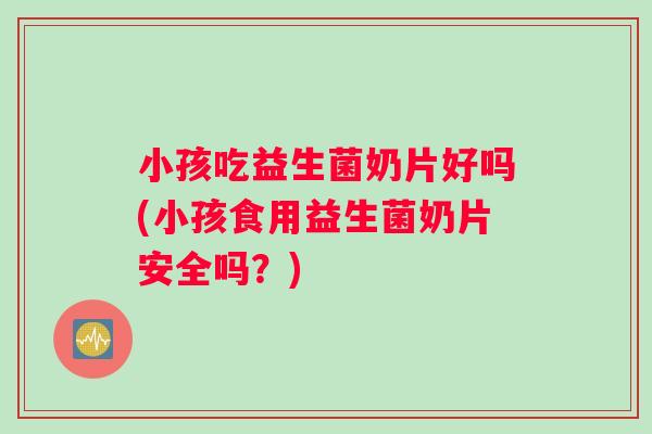 小孩吃益生菌奶片好吗(小孩食用益生菌奶片安全吗？)