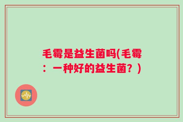 毛霉是益生菌吗(毛霉：一种好的益生菌？)