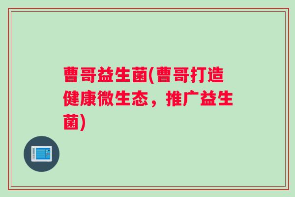 曹哥益生菌(曹哥打造健康微生态，推广益生菌)