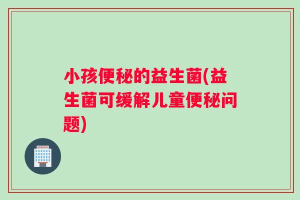 小孩便秘的益生菌(益生菌可缓解儿童便秘问题)