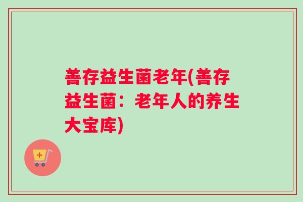 善存益生菌老年(善存益生菌:老年人的养生大宝库) 善存益生菌老年(善存益生菌:老年人的养生大宝库)
