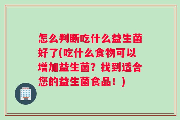 怎么判断吃什么益生菌好了(吃什么食物可以增加益生菌？找到适合您的益生菌食品！)