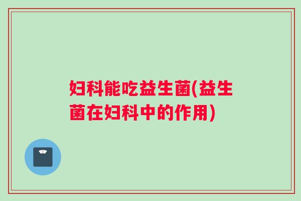 妇科能吃益生菌(益生菌在妇科中的作用)