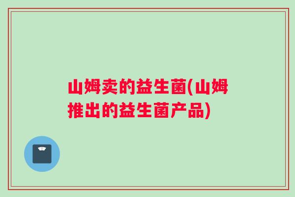 山姆卖的益生菌(山姆推出的益生菌产品)