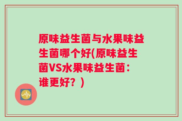 原味益生菌与水果味益生菌哪个好(原味益生菌VS水果味益生菌：谁更好？)