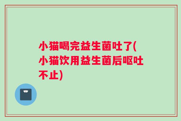 小猫喝完益生菌吐了(小猫饮用益生菌后呕吐不止)