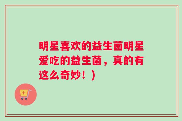 明星喜欢的益生菌明星爱吃的益生菌，真的有这么奇妙！)