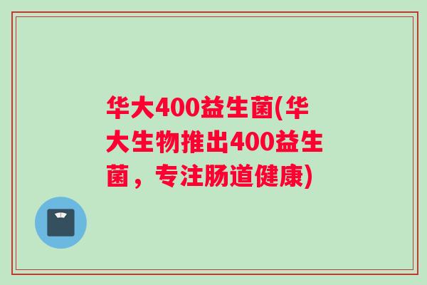 华大400益生菌(华大生物推出400益生菌,专注肠道健康) 华大400益生菌(华大生物推出400益生菌,专注肠道健康)