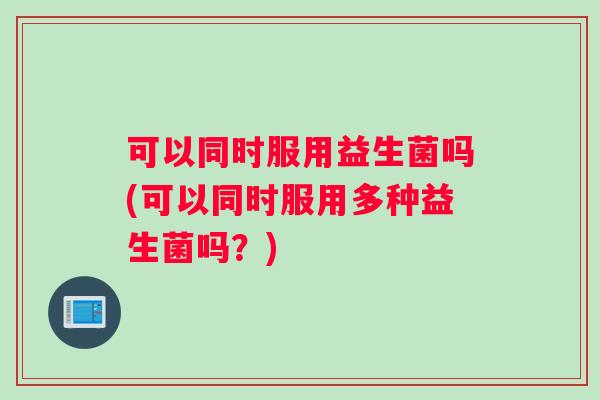 可以同时服用益生菌吗(可以同时服用多种益生菌吗？)