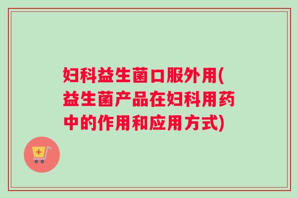 妇科益生菌口服外用(益生菌产品在妇科用药中的作用和应用方式)