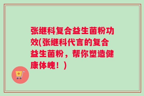张继科复合益生菌粉功效(张继科代言的复合益生菌粉，帮你塑造健康体魄！)