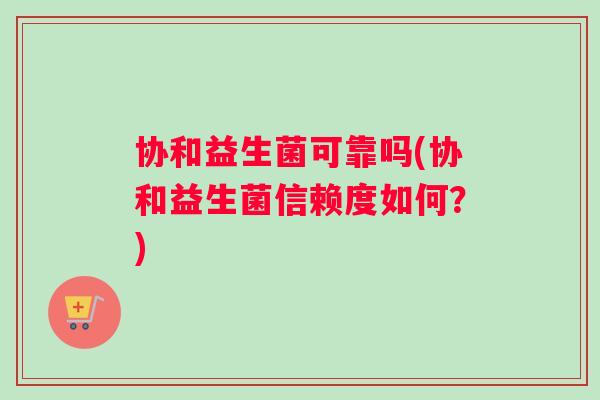 协和益生菌可靠吗(协和益生菌信赖度如何？)