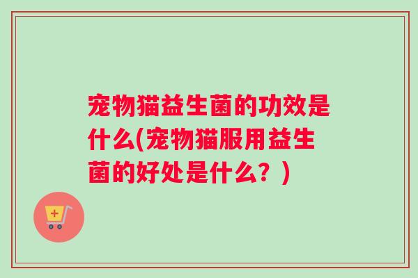 宠物猫益生菌的功效是什么(宠物猫服用益生菌的好处是什么?) 宠物猫益生菌的功效是什么(宠物猫服用益生菌的好处是什么?)